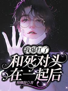 完结版《和死对头在一起后，我爆红了》章节阅读